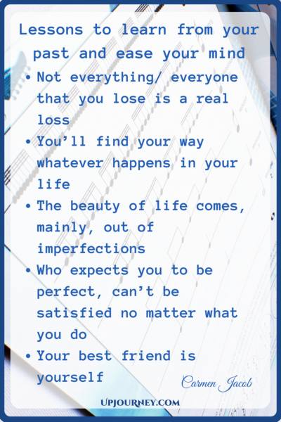 Lessons to learn from your past and ease your mind: Not everything/ everyone you lose is a real loss You'll find your way whatever happens in your life The beauty of Life comes, mainly out of imperfections Who expects you to be perfect, can't be satisfied no matter what you do Your best friend is yourself - Carmen Jacob #quotes #brain #mind