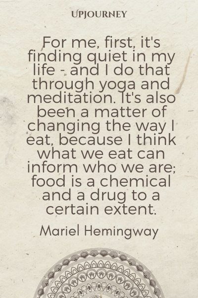 For me, first, it's finding quiet in my life - and I do that through yoga and meditation. It's also been a matter of changing the way I eat, because I think what we eat can inform who we are; food is a chemical and a drug to a certain extent. – Mariel Hemingway #yoga #quotes #finding #quiet #in #life