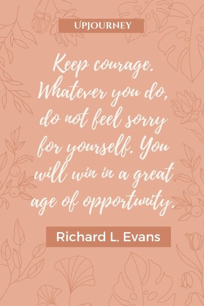 Keep courage. Whatever you do, do not feel sorry for yourself. You will win in a great age of opportunity. – Richard L. Evans #courage #quotes #sorry #opportunity