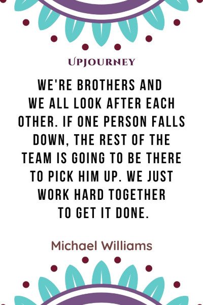 "We're brothers and we all look after each other. If one person falls down, the rest of the team is going to be there to pick him up. We just work hard together to get it done." — Michael Williams #brother #quotes #team