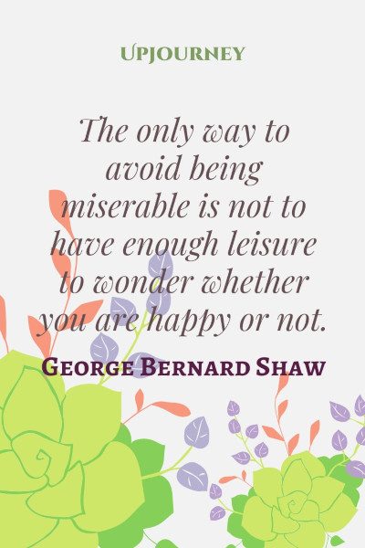 "The only way to avoid being miserable is not to have enough leisure to wonder whether you are happy or not." #georgebernardshaw #quotes #wonder