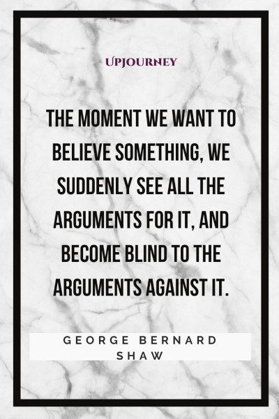 "The moment we want to believe something, we suddenly see all the arguments for it, and become blind to the arguments against it." #georgebernardshaw #quotes #believe 