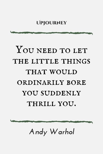 You need to let the little things that would ordinarily bore you suddenly thrill you. – Andy Warhol
