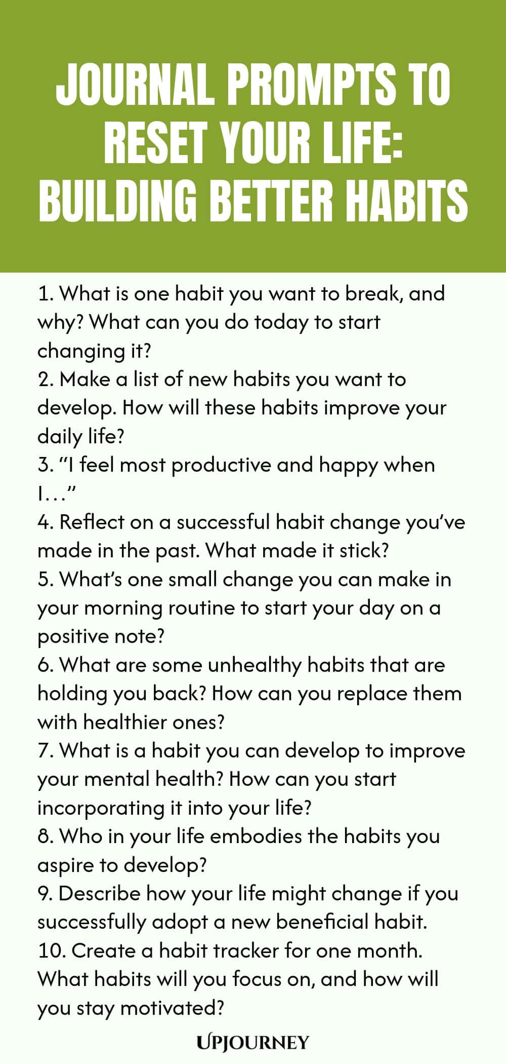 100 Journal Prompts to Reset Your Life: Building Better Habits 1. What is one habit you want to break, and why? What can you do today to start changing it? 2. Make a list of new habits you want to develop. How will these habits improve your daily life? 3. “I feel most productive and happy when I…” 4. Reflect on a successful habit change you’ve made in the past. What made it stick? 5. What’s one small change you can make in your morning routine to start your day on a positive not...