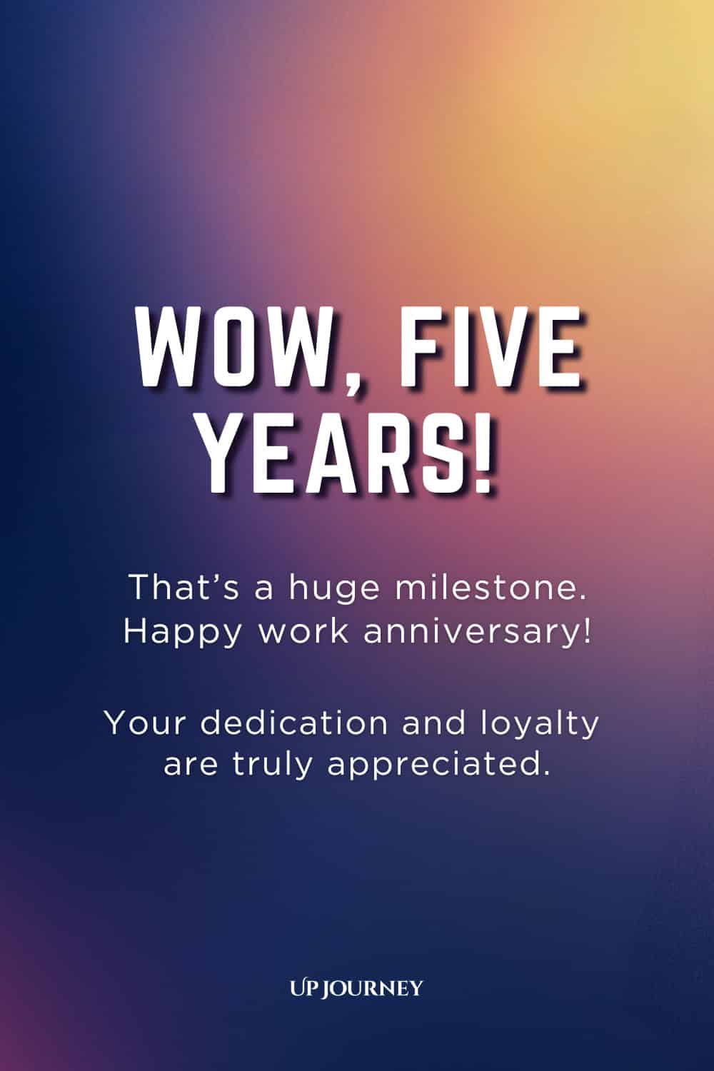 Five-Year Work Anniversary Message: Wow, five years! That's a huge milestone. Happy work anniversary! Your dedication and loyalty are truly appreciated.