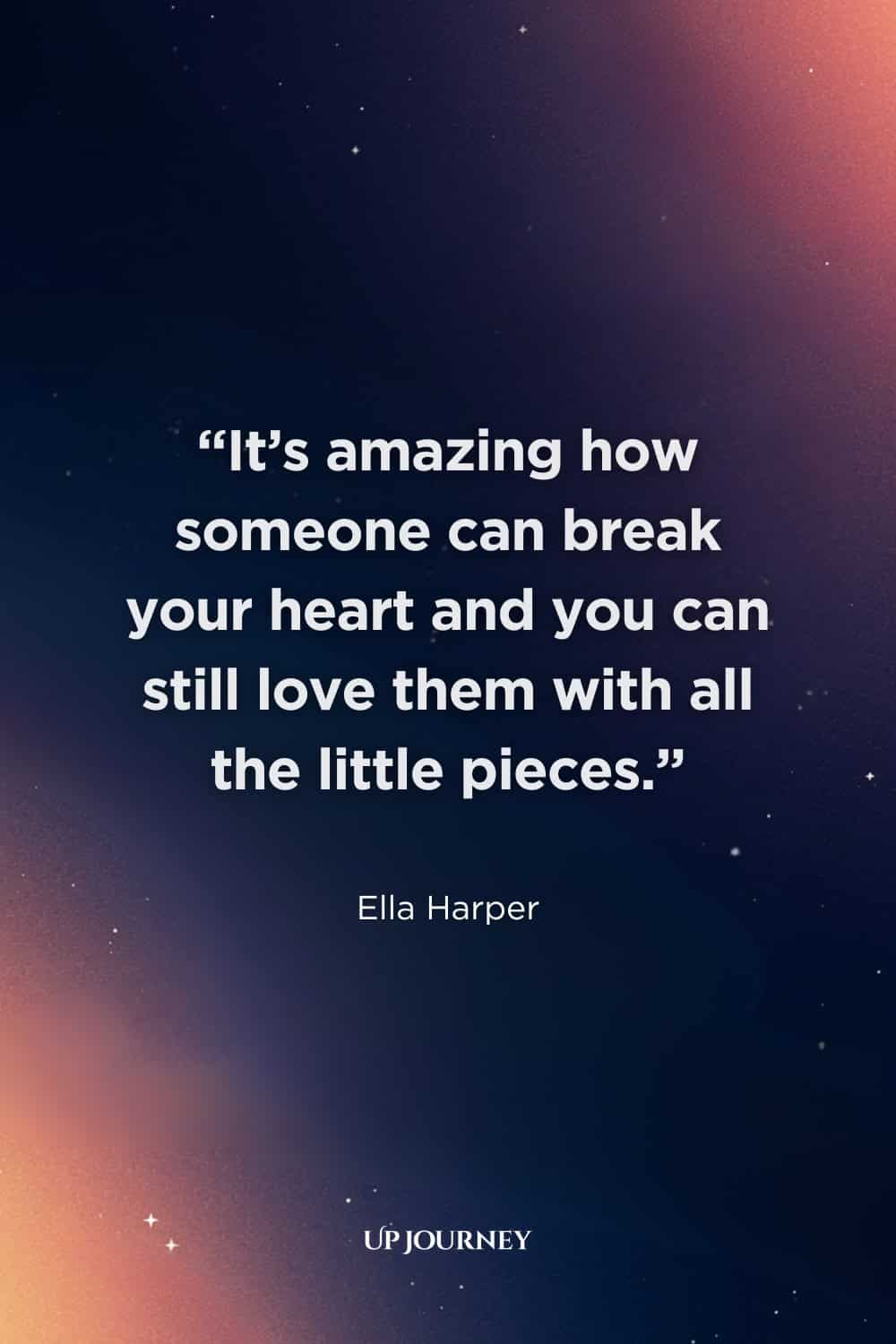 Heartbreaking Unrequited Love Quotes: "It’s amazing how someone can break your heart and you can still love them with all the little pieces." — Ella Harper