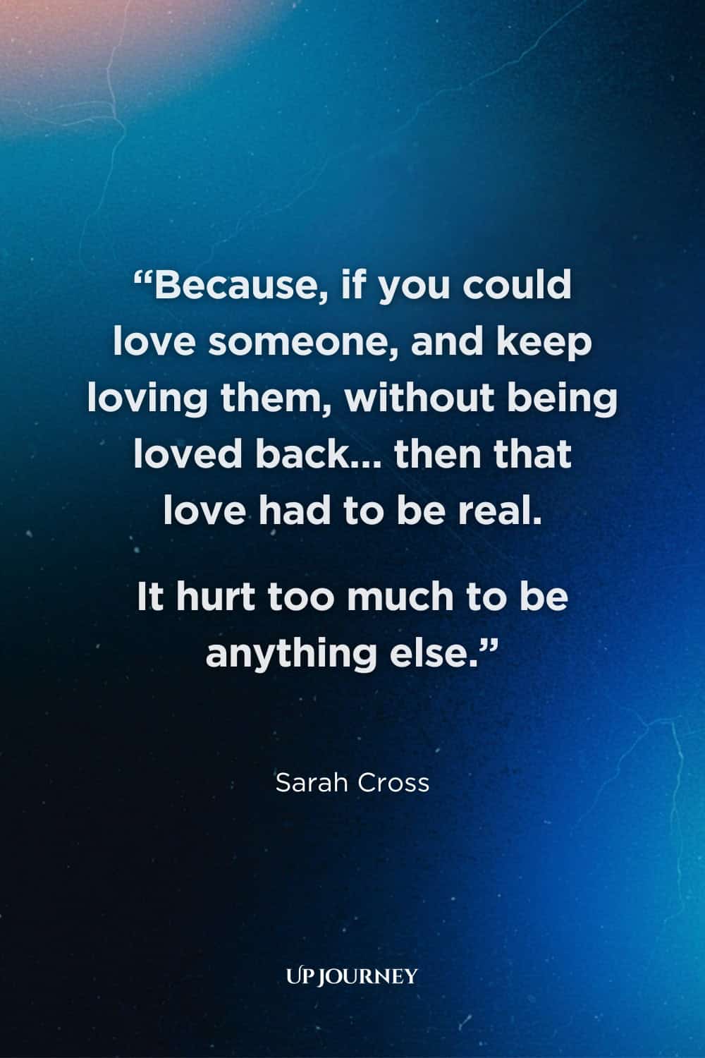 Heartbreaking Unrequited Love Quotes: “Because, if you could love someone, and keep loving them, without being loved back... then that love had to be real. It hurt too much to be anything else.” — Sarah Cross