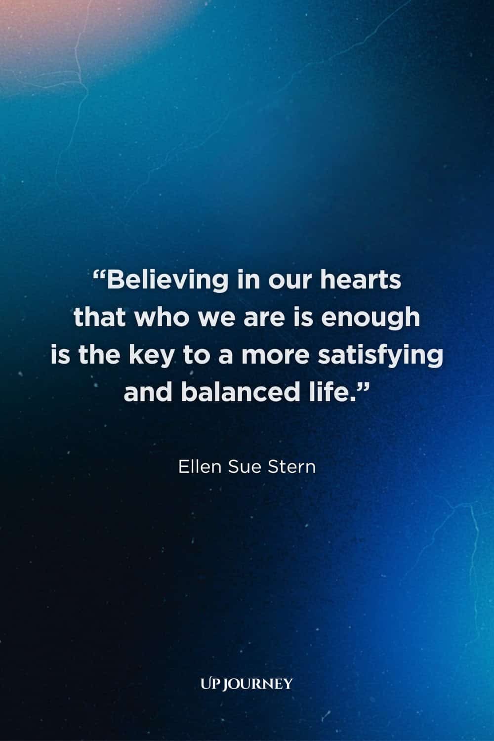 Inspirational Be Yourself Quotes: "Believing in our hearts that who we are is enough is the key to a more satisfying and balanced life." — Ellen Sue Stern