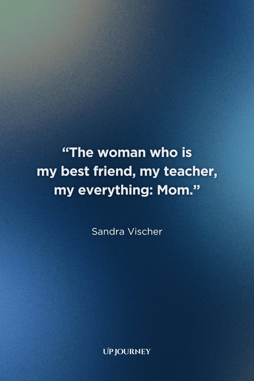 Inspirational Mother-Daughter Quotes: "The woman who is my best friend, my teacher, my everything: Mom." — Sandra Vischer