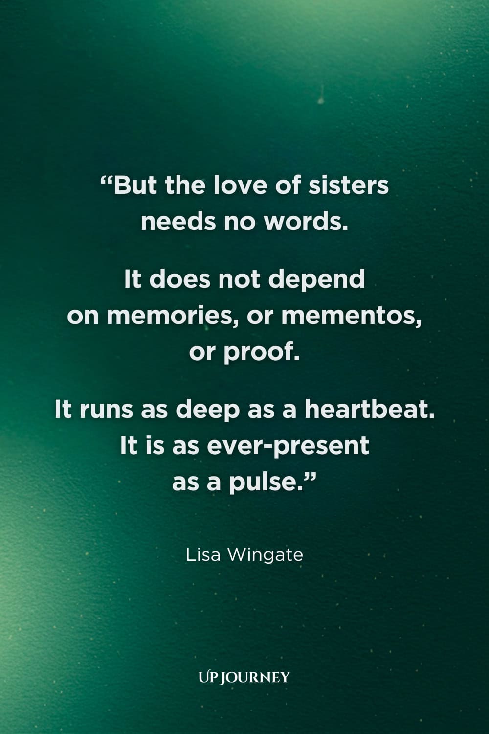 Inspirational Sister Quotes: “But the love of sisters needs no words. It does not depend on memories, or mementos, or proof. It runs as deep as a heartbeat. It is as ever-present as a pulse.” —Lisa Wingate