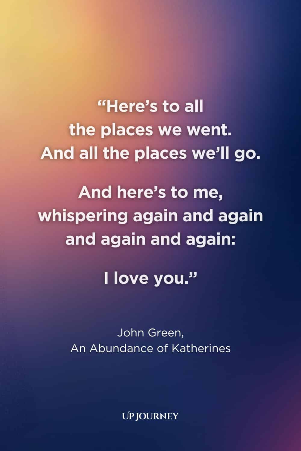 Love Quotes for Special Occasions: "Here’s to all the places we went. And all the places we’ll go. And here’s to me, whispering again and again and again and again: I love you." — John Green, "An Abundance of Katherines"