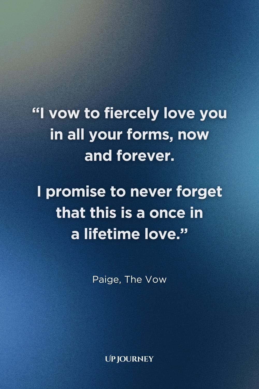 Movie and TV Show Couple Captions and Quotes: "I vow to fiercely love you in all your forms, now and forever. I promise to never forget that this is a once in a lifetime love." — Paige, The Vow