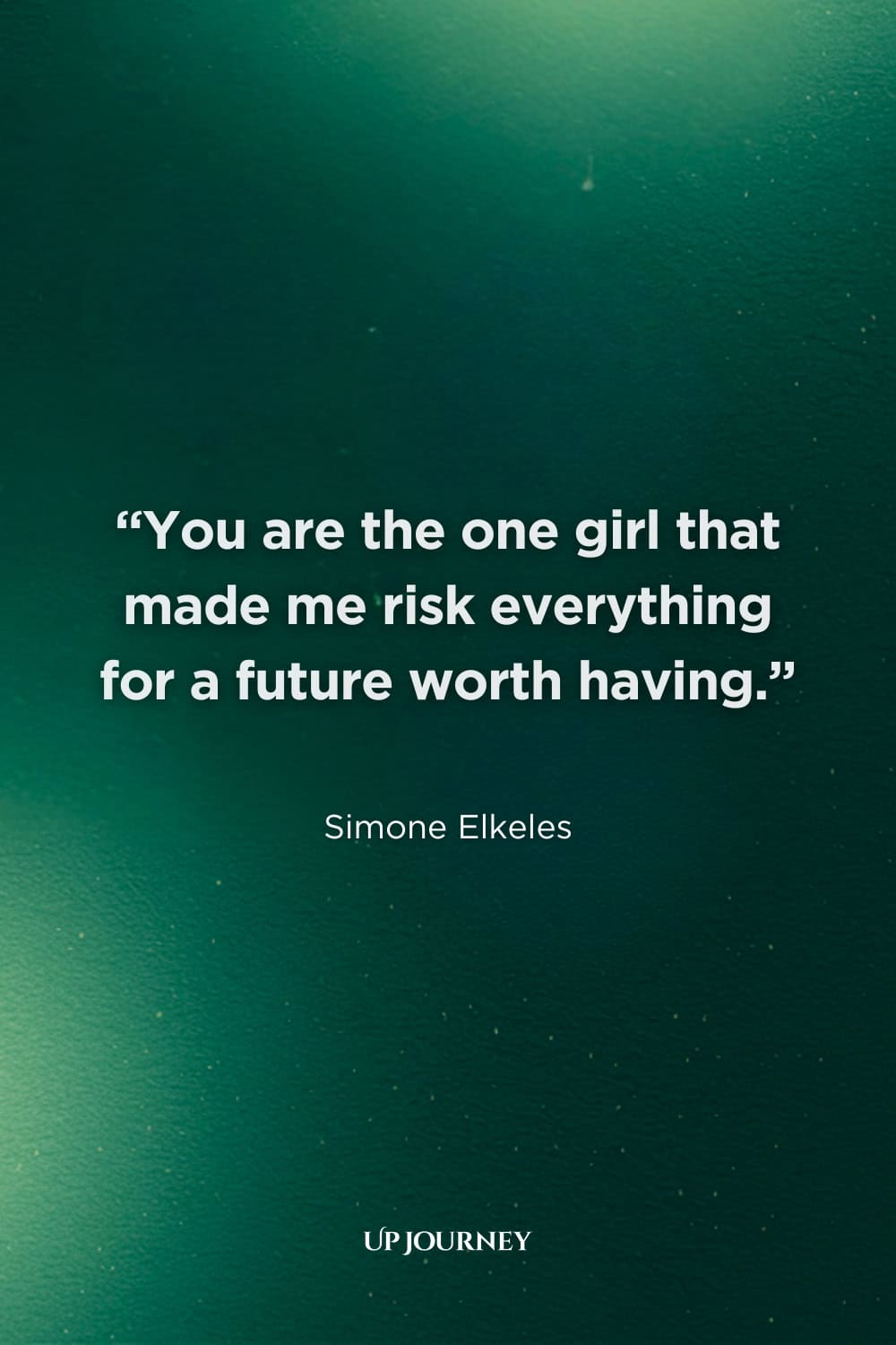 Passionate and Deep Love Quotes for Her: "You are the one girl that made me risk everything for a future worth having." — Simone Elkeles