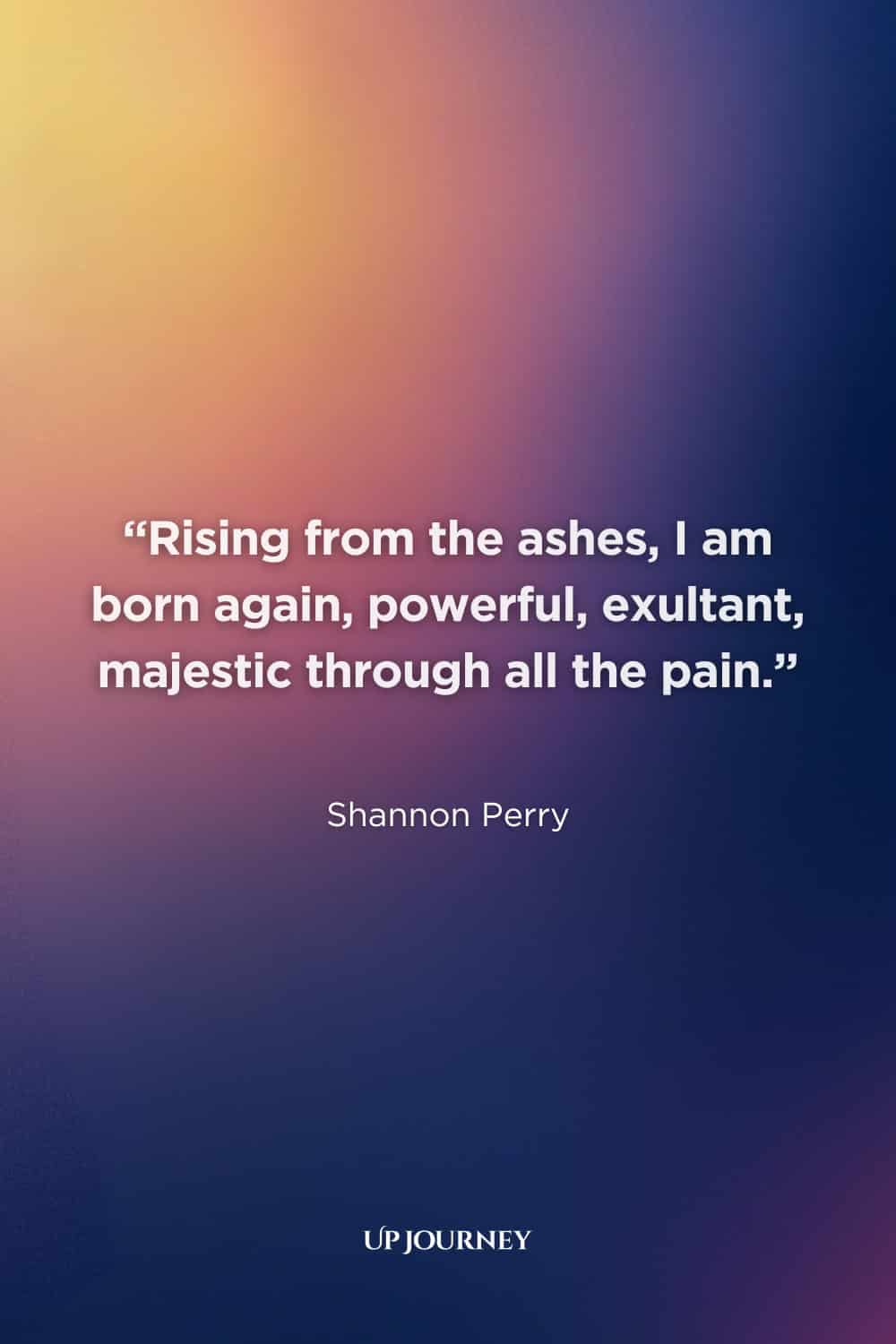 Phoenix Quotes About Rebirth: “Rising from the ashes, I am born again, powerful, exultant, majestic through all the pain.” ― Shannon Perry