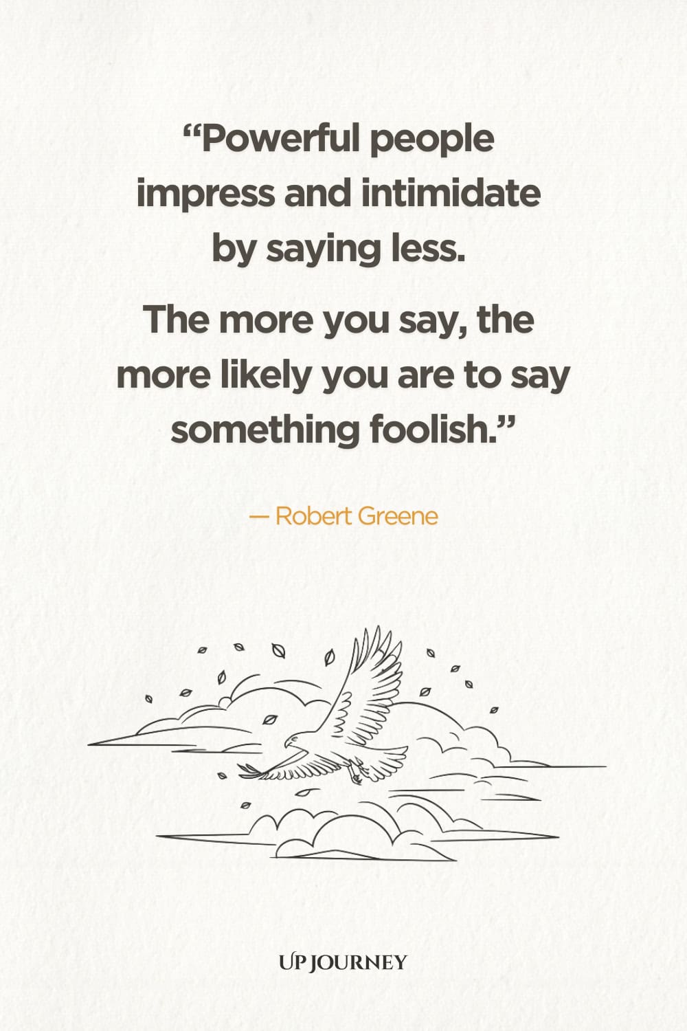 Powerful people impress and intimidate by saying less. The more you say, the more likely you are to say something foolish.” ― Robert Greene