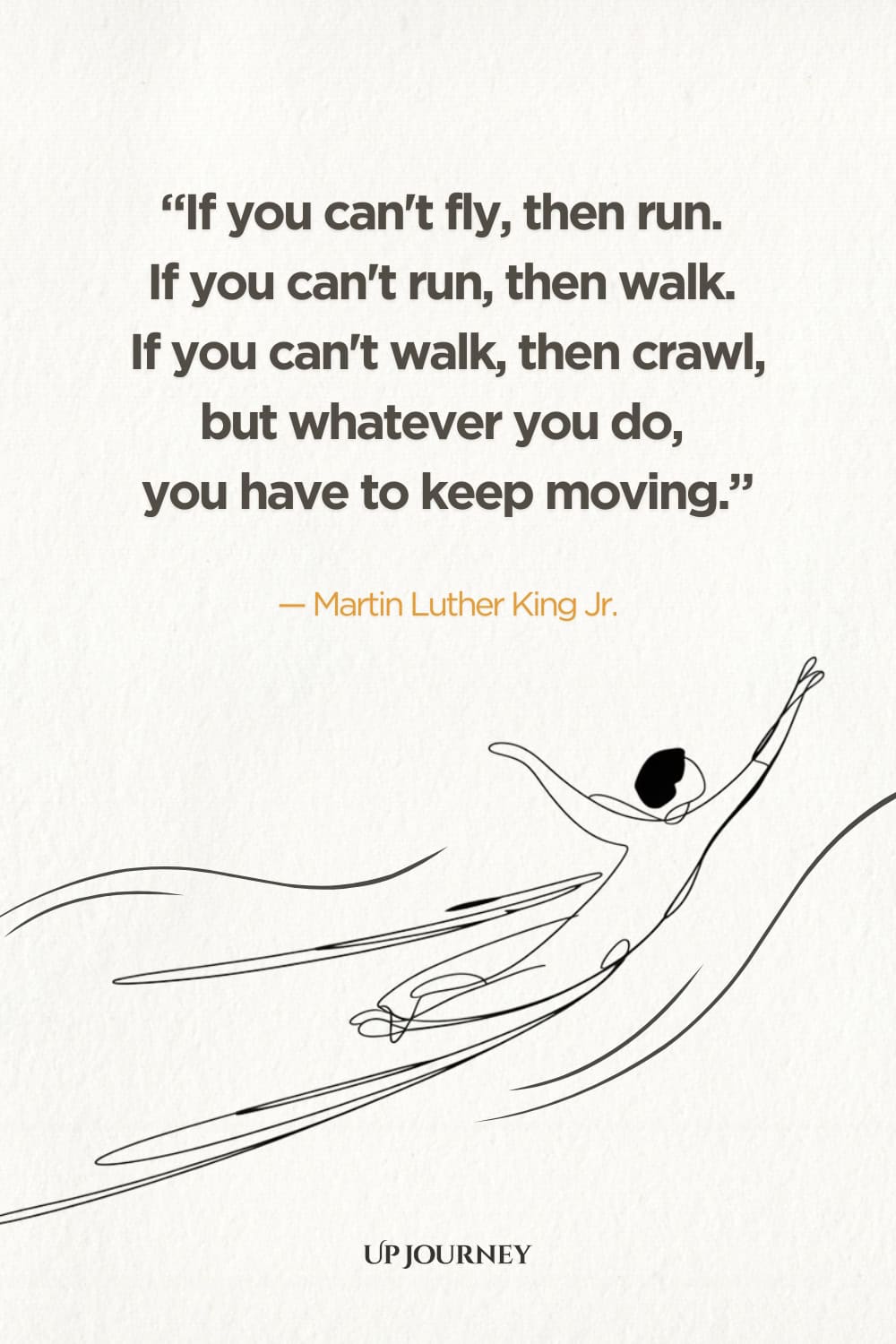 "If you can't fly then run. If you can't run, then walk. If you can't walk, then crawl, but whatever you do, you have to keep moving." — Martin Luther King Jr.