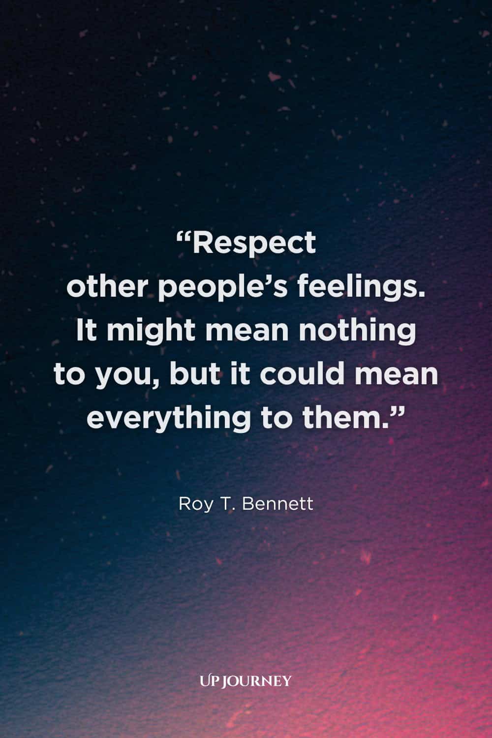 Quote About Respect for Others: “Respect other people's feelings. It might mean nothing to you, but it could mean everything to them.” — Roy T. Bennett