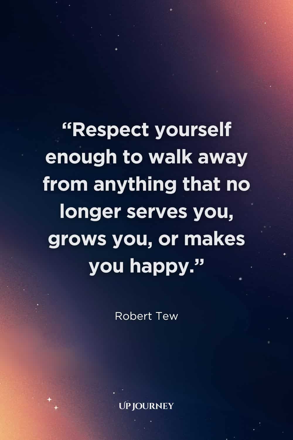 Quote About Self-Respect: "Respect yourself enough to walk away from anything that no longer serves you, grows you, or makes you happy." — Robert Tew