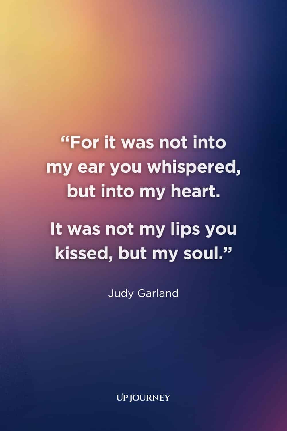 Quotes About Timeless and Everlasting Love: "For it was not into my ear you whispered, but into my heart. It was not my lips you kissed, but my soul." — Judy Garland