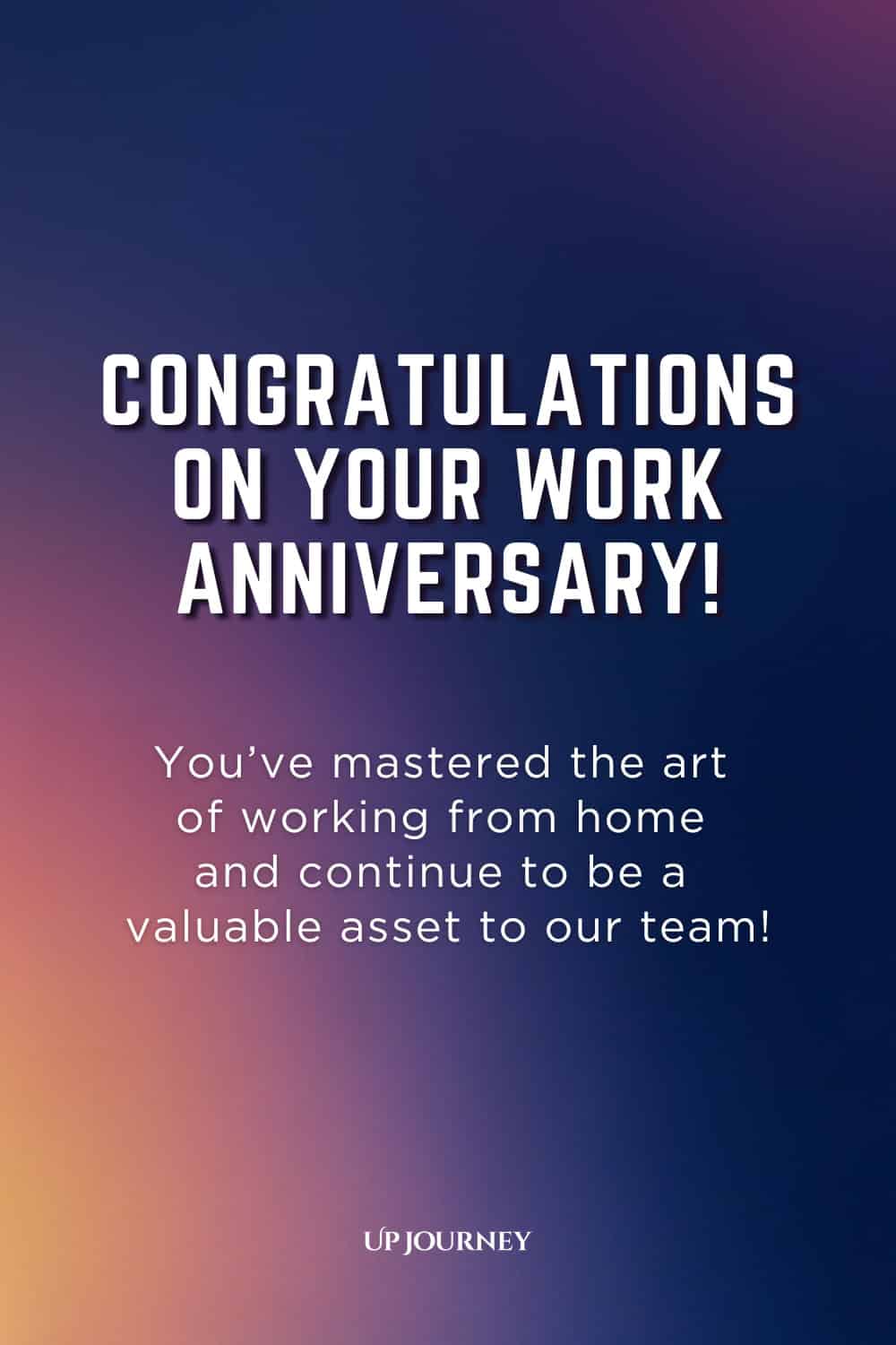 Remote Work Anniversary Message: Congratulations on your work anniversary! You've mastered the art of working from home and continue to be a valuable asset to our team!