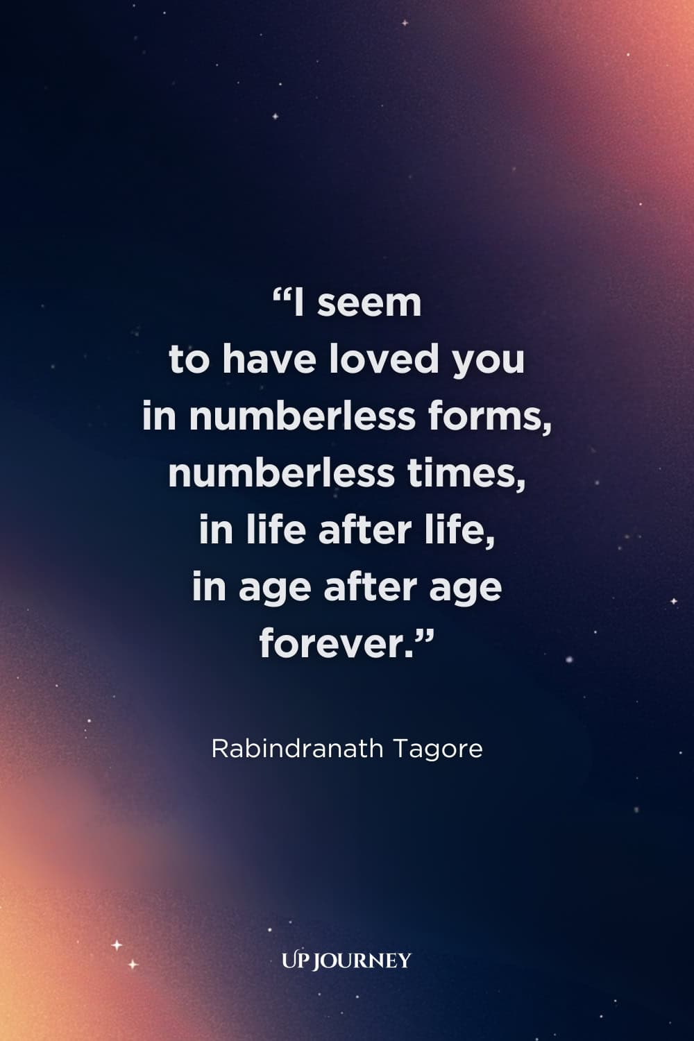 Romantic Engagement Quotes: "I seem to have loved you in numberless forms, numberless times, in life after life, in age after age forever." — Rabindranath Tagore   