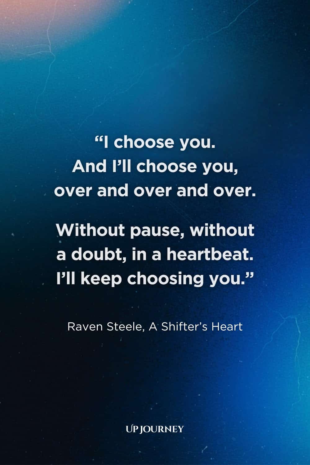 Romantic Engagement Quotes: “I choose you. And I’ll choose you, over and over and over. Without pause, without a doubt, in a heartbeat. I’ll keep choosing you." ― Raven Steele, A Shifter's Heart