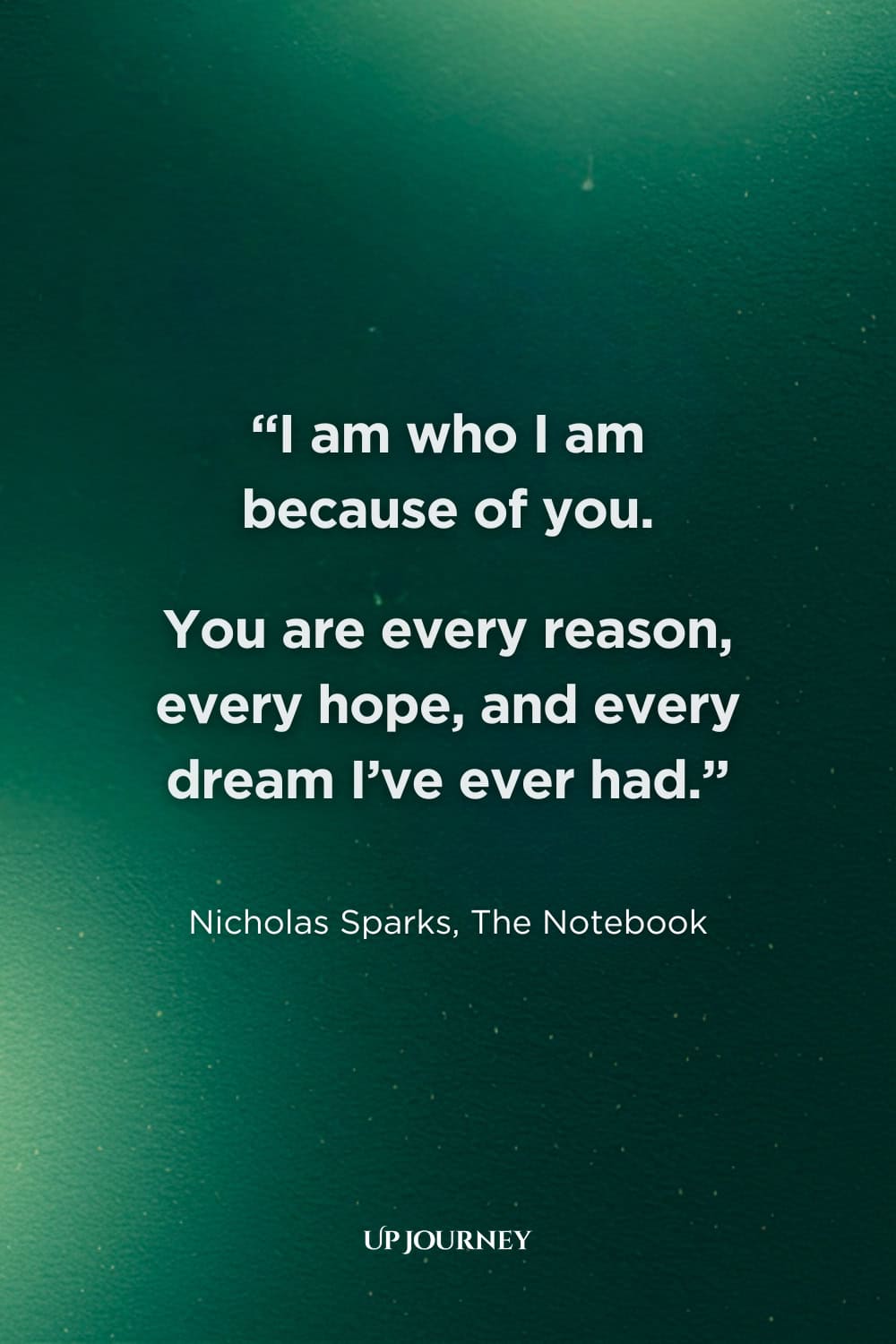 Romantic Love Quotes for Her: "I am who I am because of you. You are every reason, every hope, and every dream I've ever had." — Nicholas Sparks, "The Notebook"