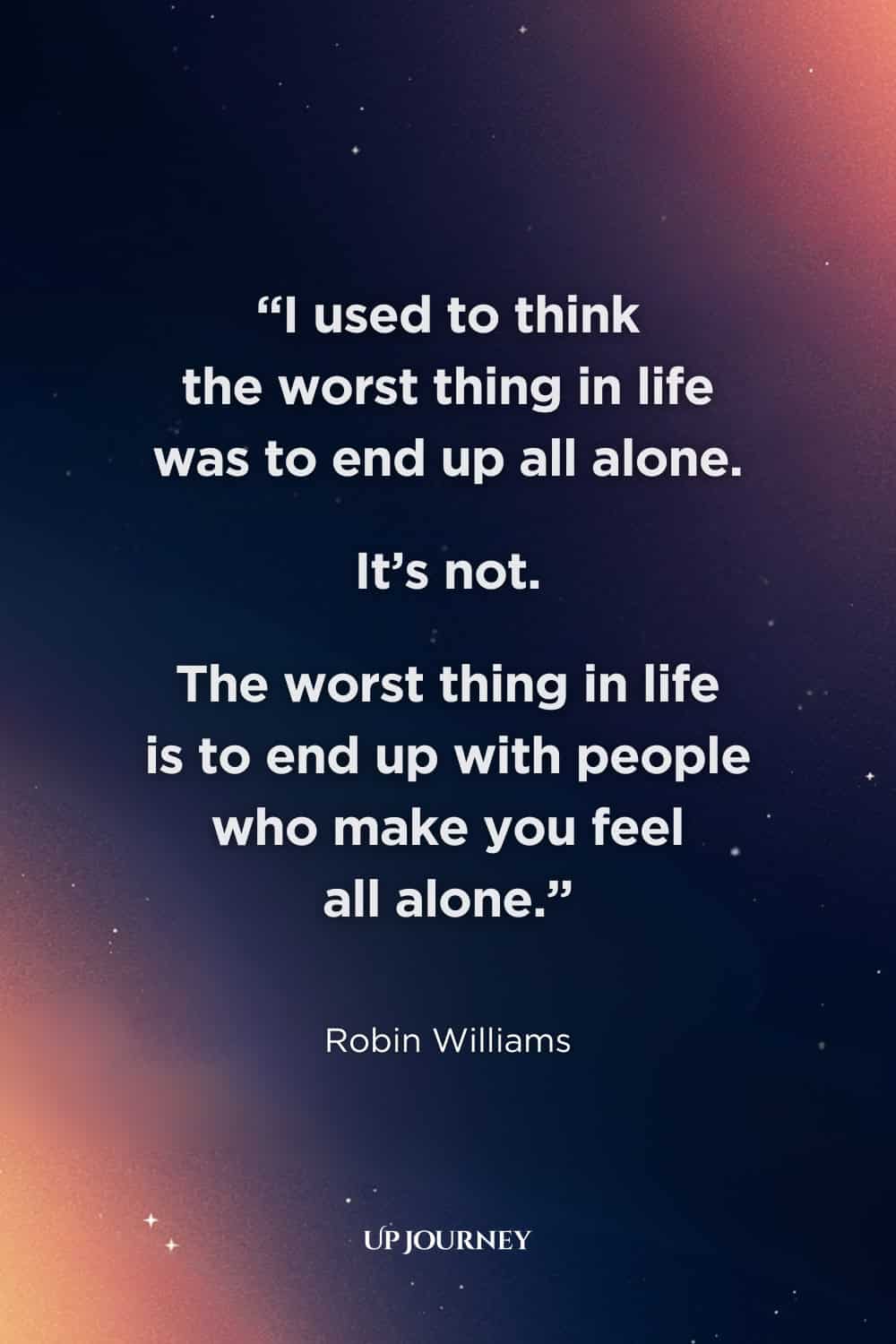 Sad Girl Quotes about Loneliness and Isolation: "I used to think the worst thing in life was to end up all alone. It’s not. The worst thing in life is to end up with people who make you feel all alone." — Robin Williams