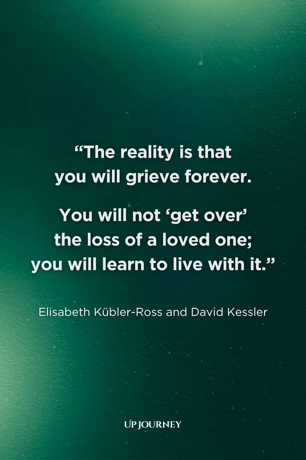 Sad Girl Quotes about Loss and Grief: "The reality is that you will grieve forever. You will not ‘get over’ the loss of a loved one; you will learn to live with it." — Elisabeth Kübler-Ross and David Kessler