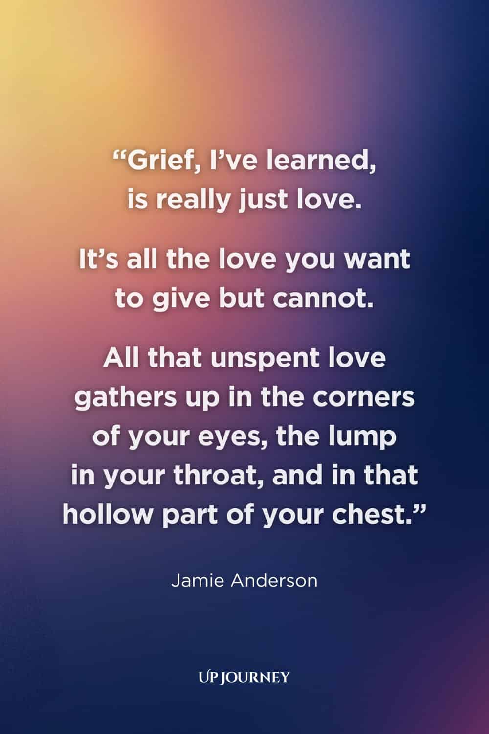 Sad Girl Quotes about Loss and Grief: "Grief, I’ve learned, is really just love. It’s all the love you want to give but cannot. All that unspent love gathers up in the corners of your eyes, the lump in your throat, and in that hollow part of your chest." — Jamie Anderson