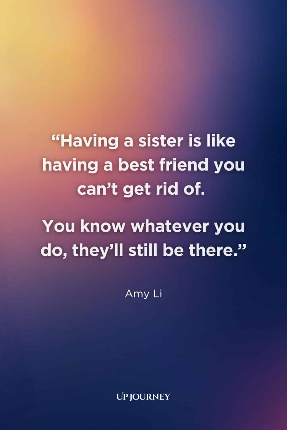 Sister Quotes: “Having a sister is like having a best friend you can't get rid of. You know whatever you do, they'll still be there.” — Amy Li