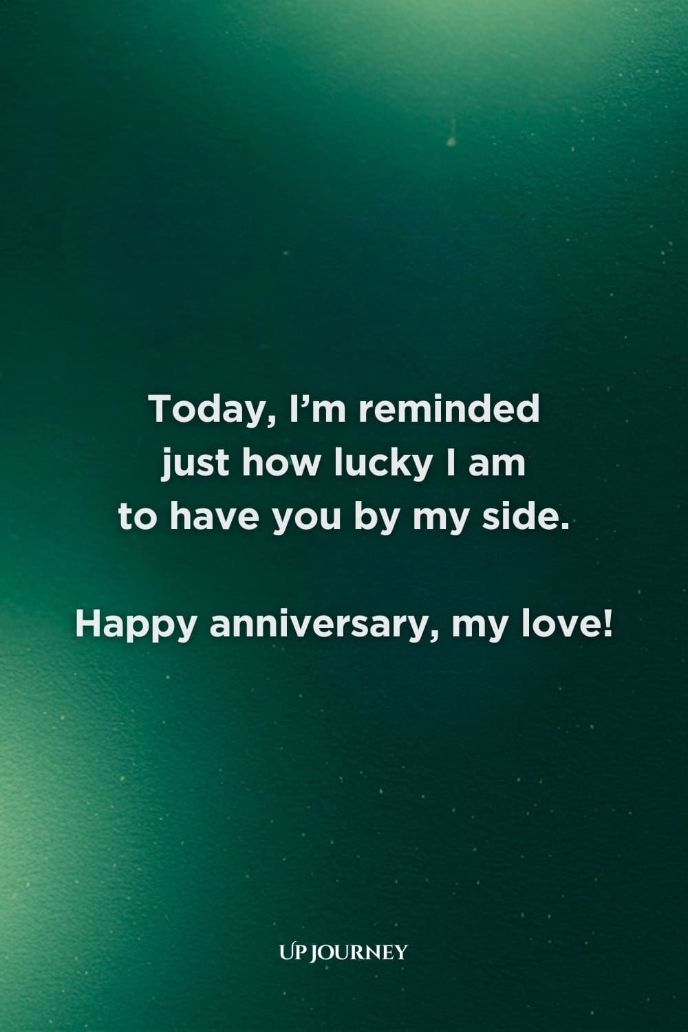 Special Occasion Love Messages: Today, I’m reminded just how lucky I am to have you by my side. Happy anniversary, my love!