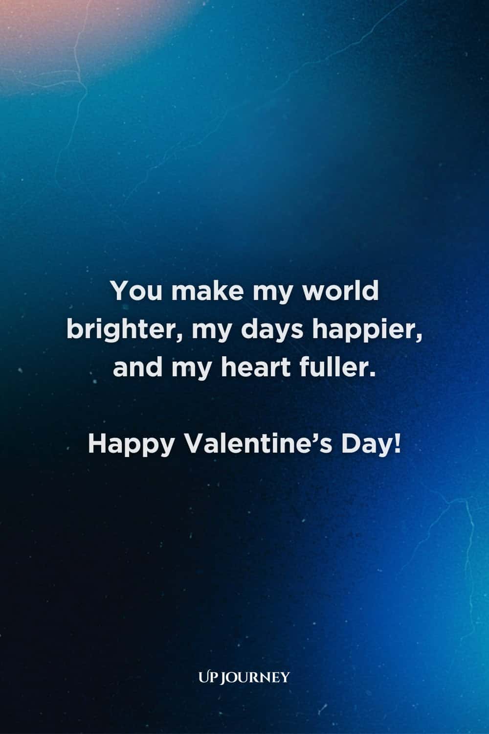 Special Occasion Love Messages: You make my world brighter, my days happier, and my heart fuller. Happy Valentine’s Day!