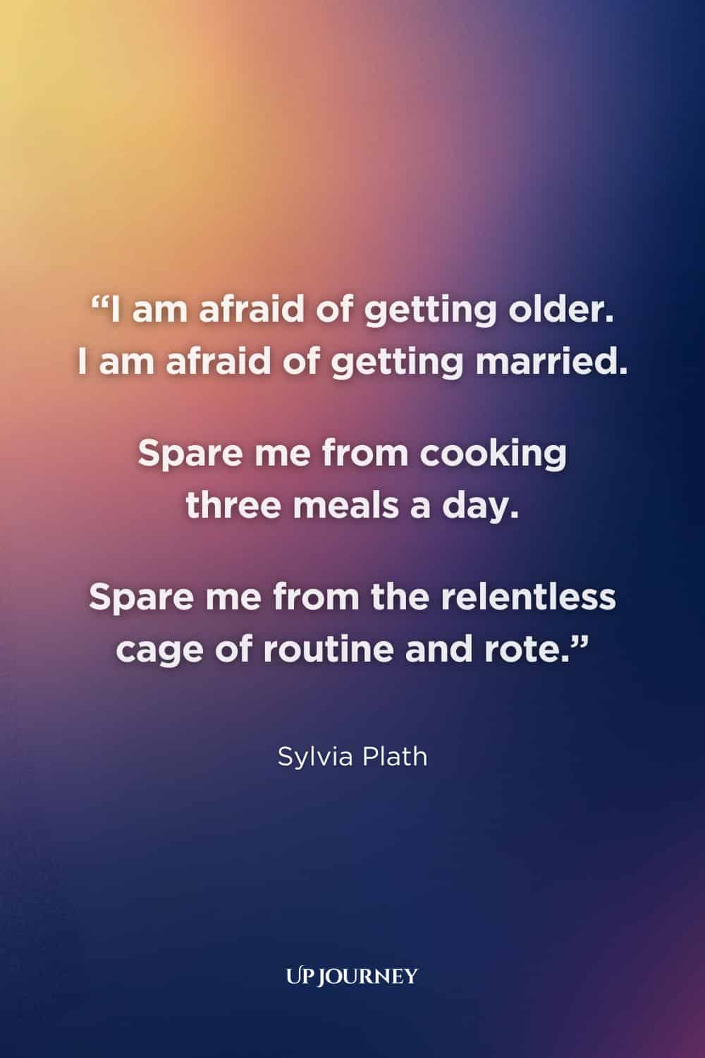 Sylvia Plath Quotes About Womanhood: "I am afraid of getting older. I am afraid of getting married. Spare me from cooking three meals a day. Spare me from the relentless cage of routine and rote." — Letters Home