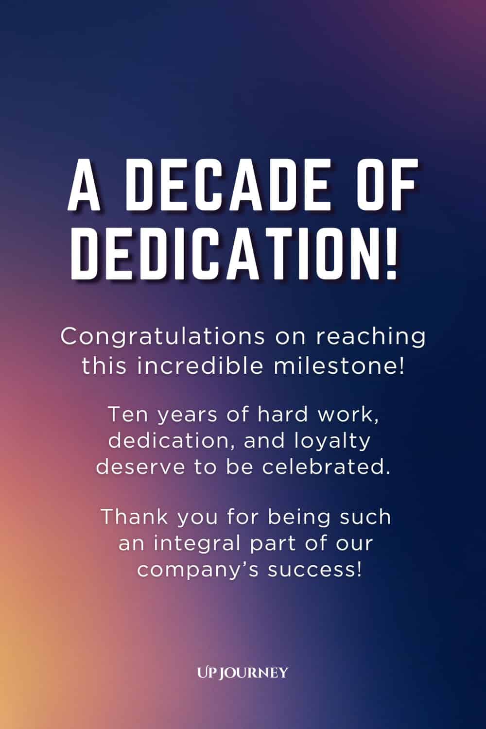 Ten-Year Work Anniversary Message: A decade of dedication! Congratulations on reaching this incredible milestone! Ten years of hard work, dedication, and loyalty deserve to be celebrated. Thank you for being such an integral part of our company's success.