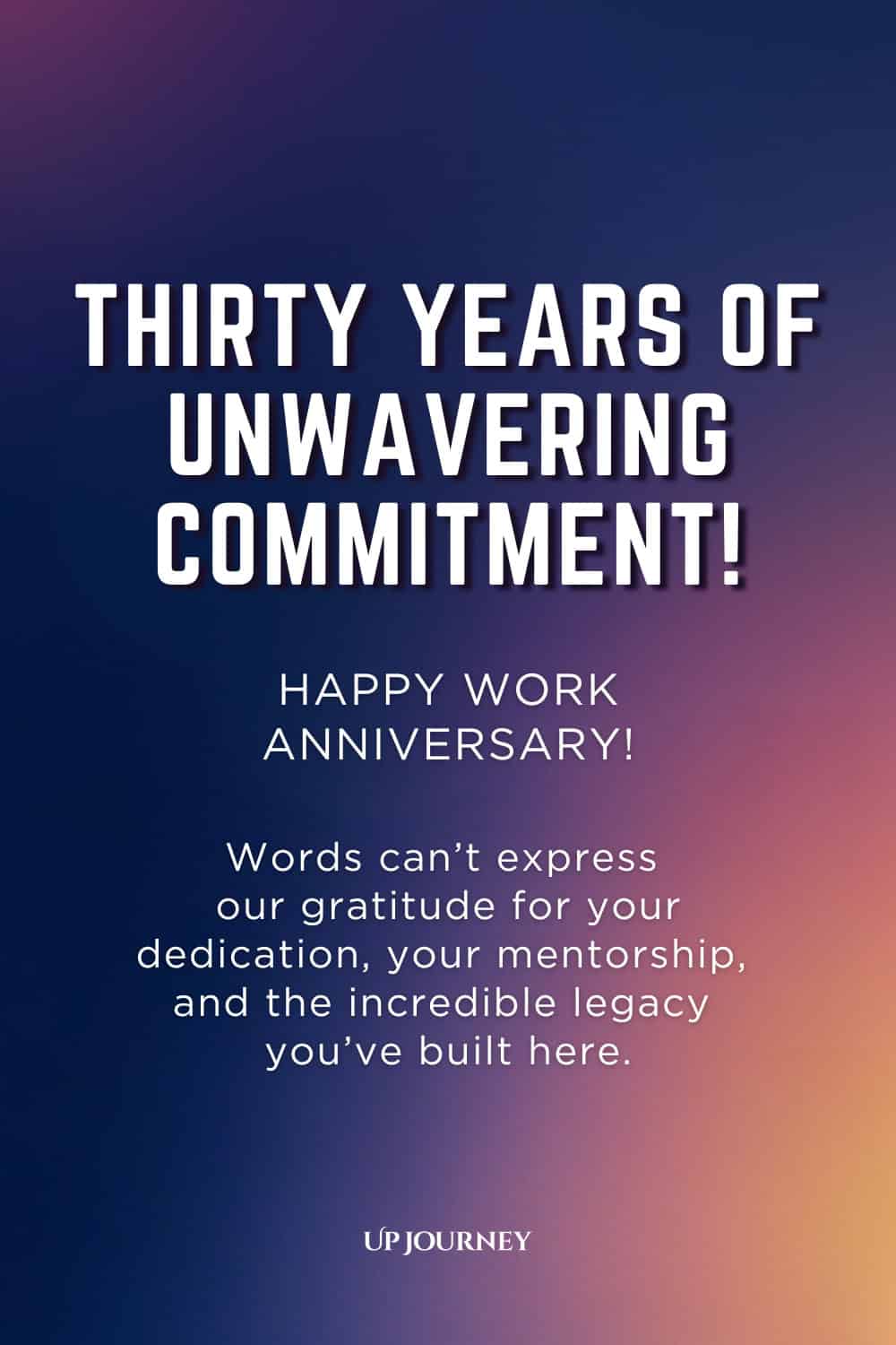 Thirty-Year Work Anniversary Message: Thirty years of unwavering commitment! Happy work anniversary. Words can't express our gratitude for your dedication, your mentorship, and the incredible legacy you've built here.