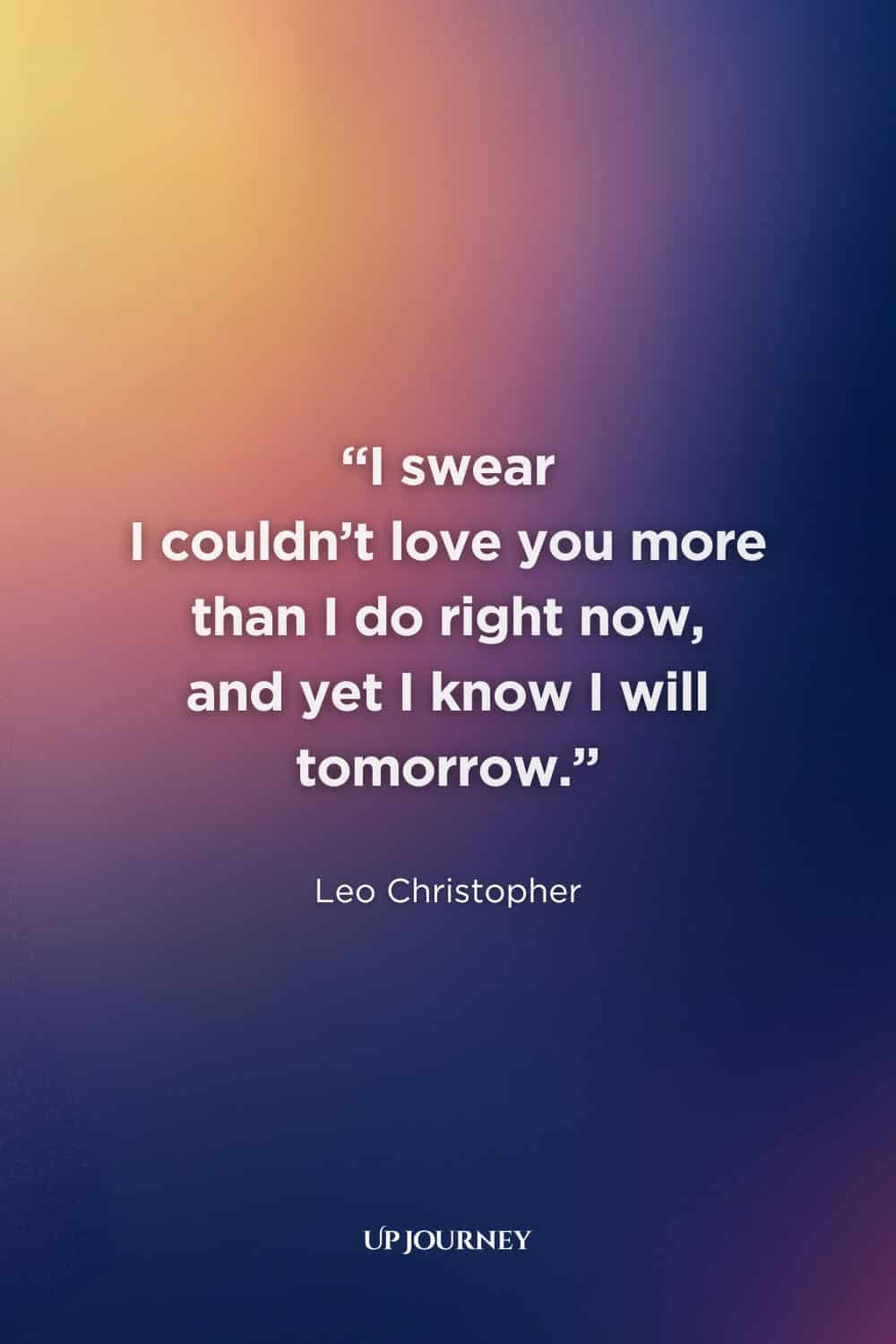 True Love Never Dies Quotes for Her: "I swear I couldn't love you more than I do right now, and yet I know I will tomorrow." — Leo Christopher