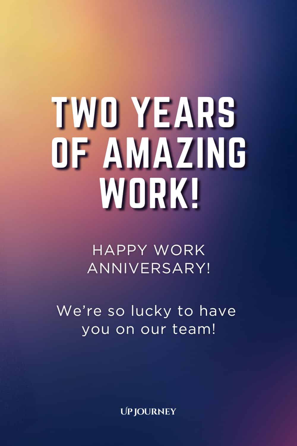 Two-Year Work Anniversary Message: Two years of amazing work! Happy work anniversary. We're so lucky to have you on our team.