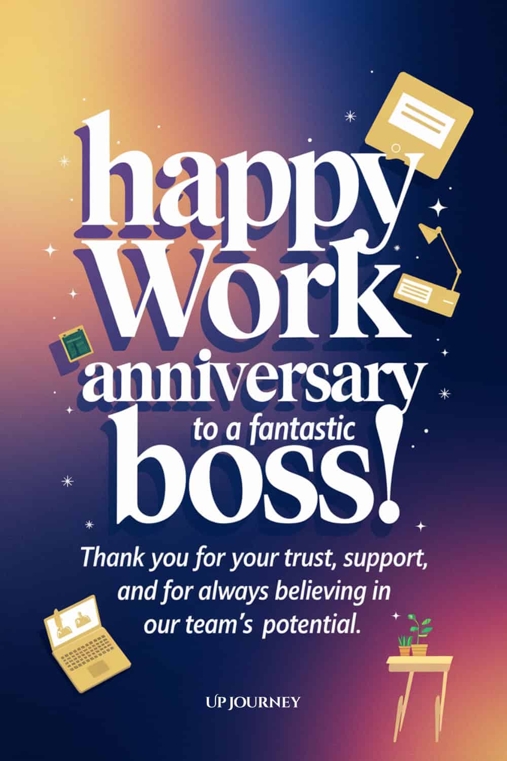 Work Anniversary Message for Your Boss/Manager: Happy work anniversary to a fantastic boss! Thank you for your trust, support, and for always believing in our team's potential.