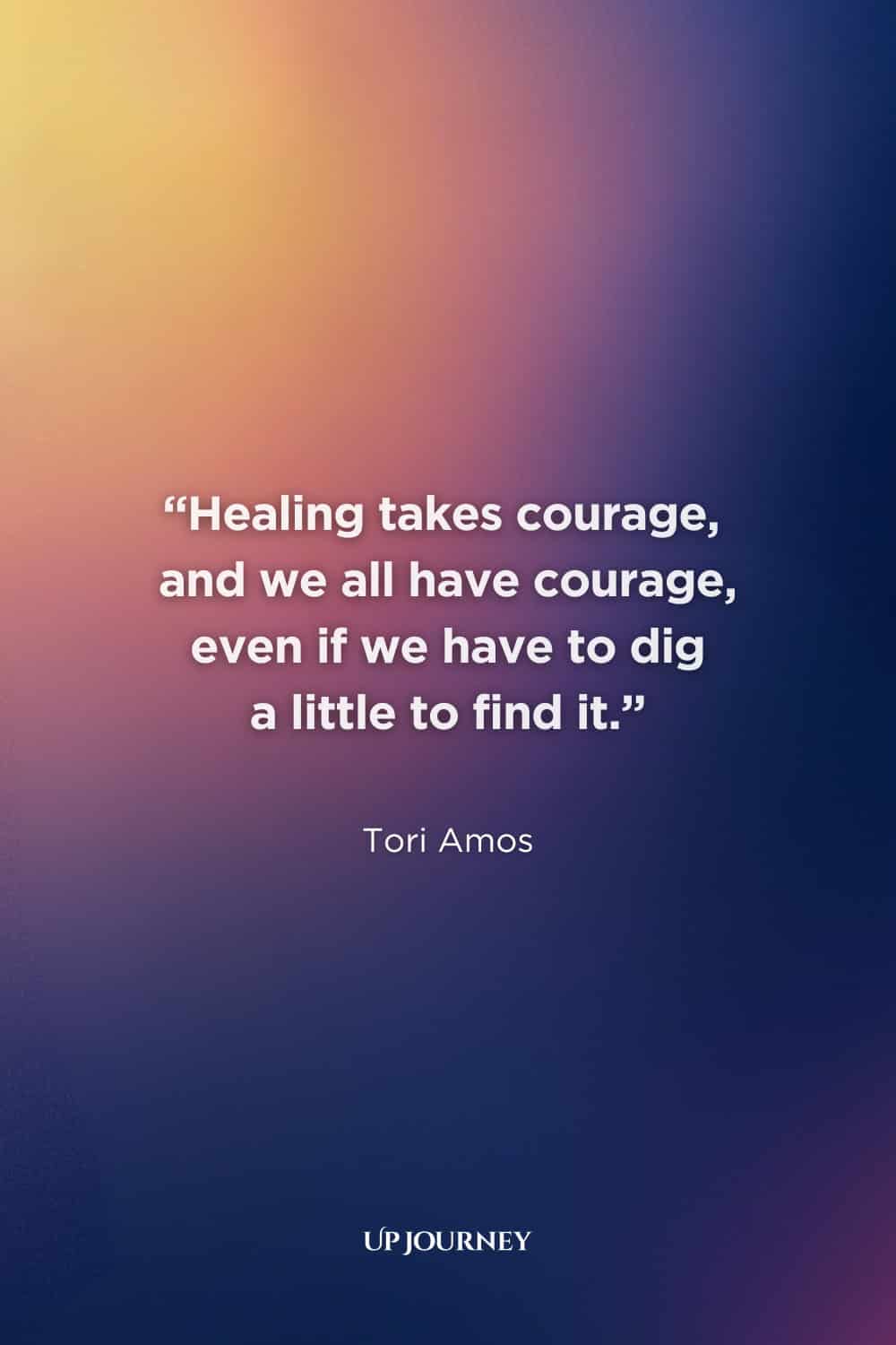 Healing Quotes: "Healing takes courage, and we all have courage, even if we have to dig a little to find it." — Tori Amos