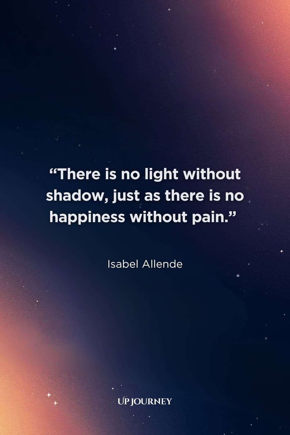 Quotes About Darkness and Light: “There is no light without shadow, just as there is no happiness without pain.” — Isabel Allende