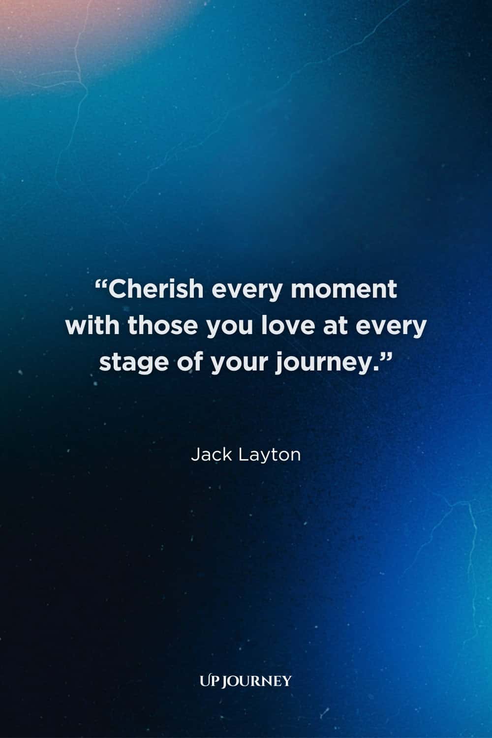 Quotes About Enjoying Every Moment: “Cherish every moment with those you love at every stage of your journey.” — Jack Layton