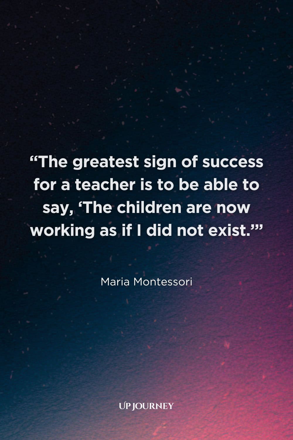Quotes About Teachers & Their Impact: “The greatest sign of success for a teacher is to be able to say, ‘The children are now working as if I did not exist.’” — Maria Montessori