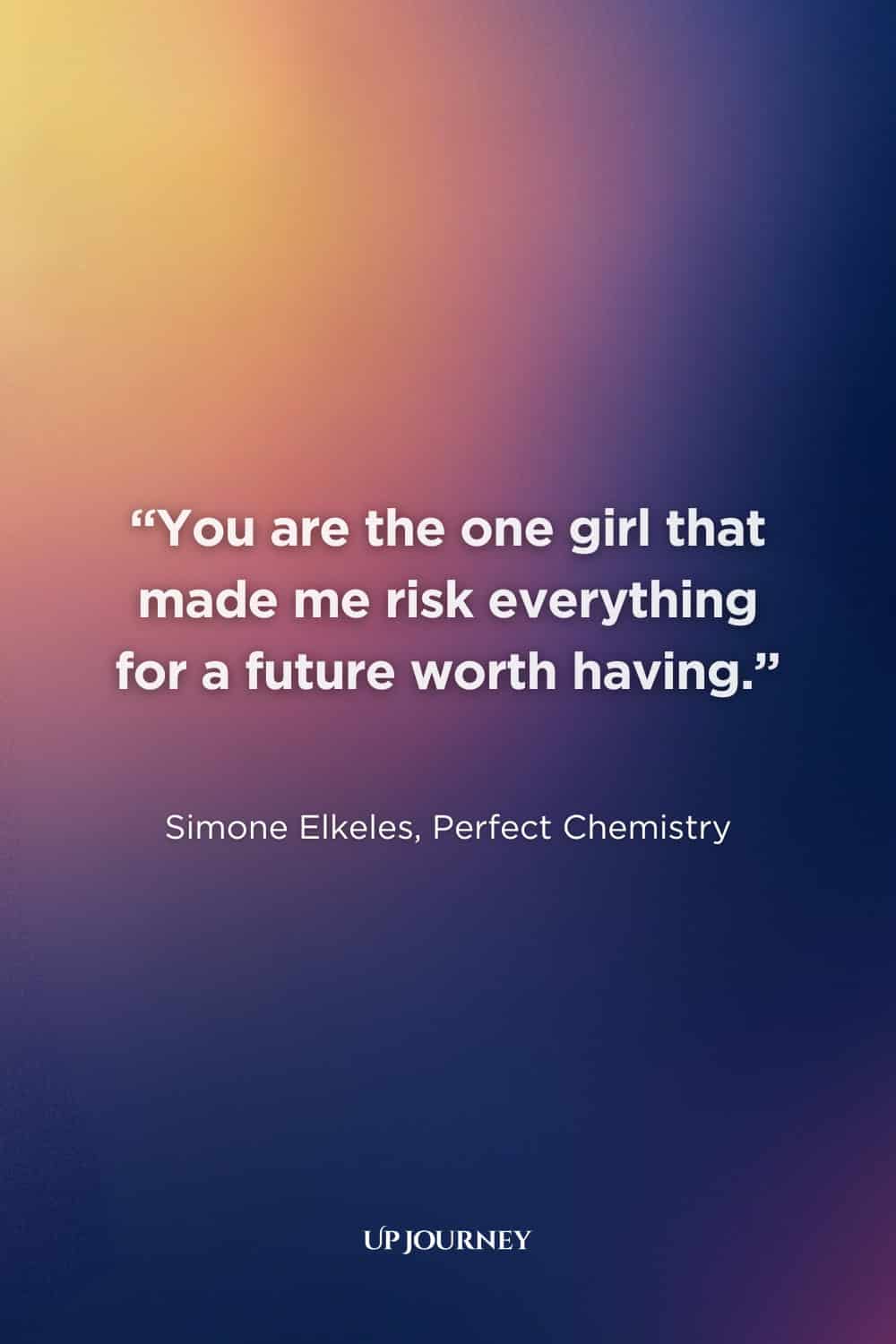 Romantic Soulmate Quotes: “You are the one girl that made me risk everything for a future worth having.” — Simone Elkeles, Perfect Chemistry