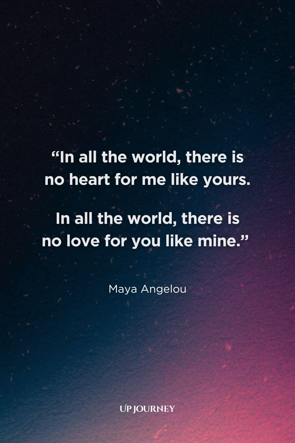 Soulmate Quotes for Her: “In all the world, there is no heart for me like yours. In all the world, there is no love for you like mine.” — Maya Angelou