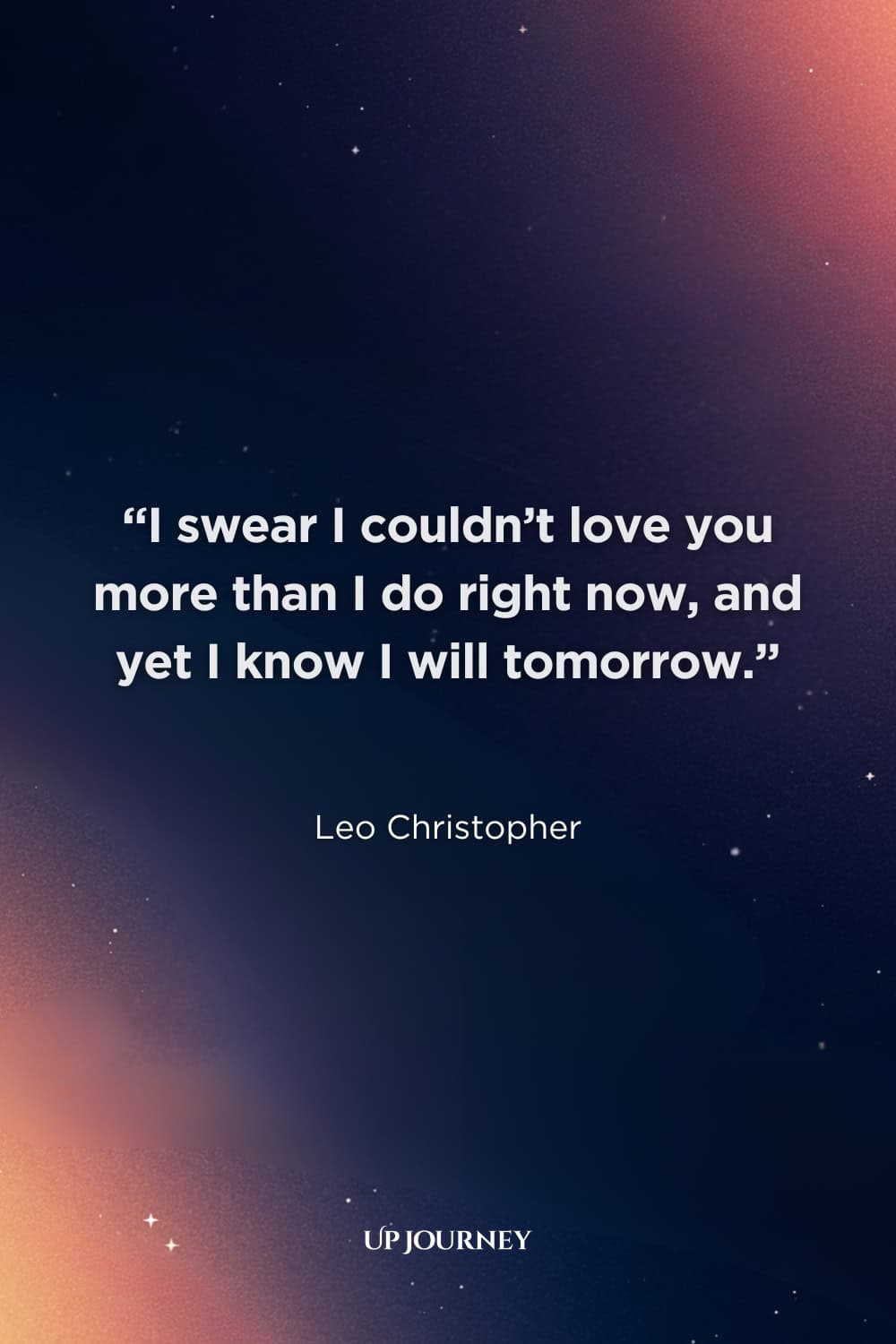 Soulmate Quotes for Him: “I swear I couldn’t love you more than I do right now, and yet I know I will tomorrow.” — Leo Christopher