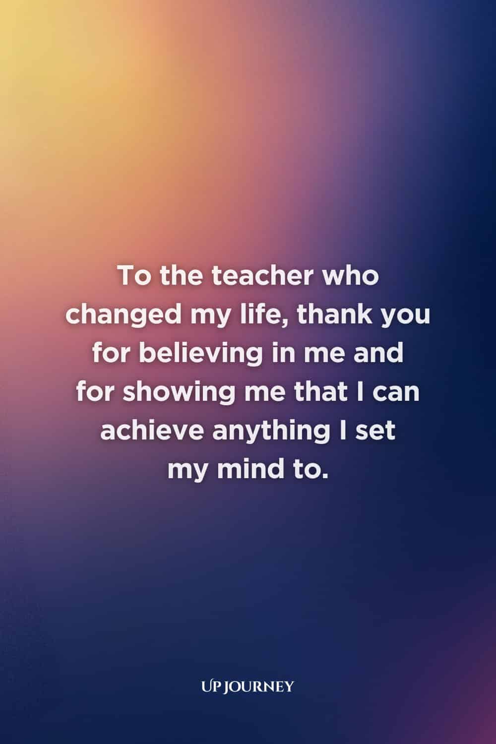 Thank You, Teacher Messages: To the teacher who changed my life, thank you for believing in me and for showing me that I can achieve anything I set my mind to.