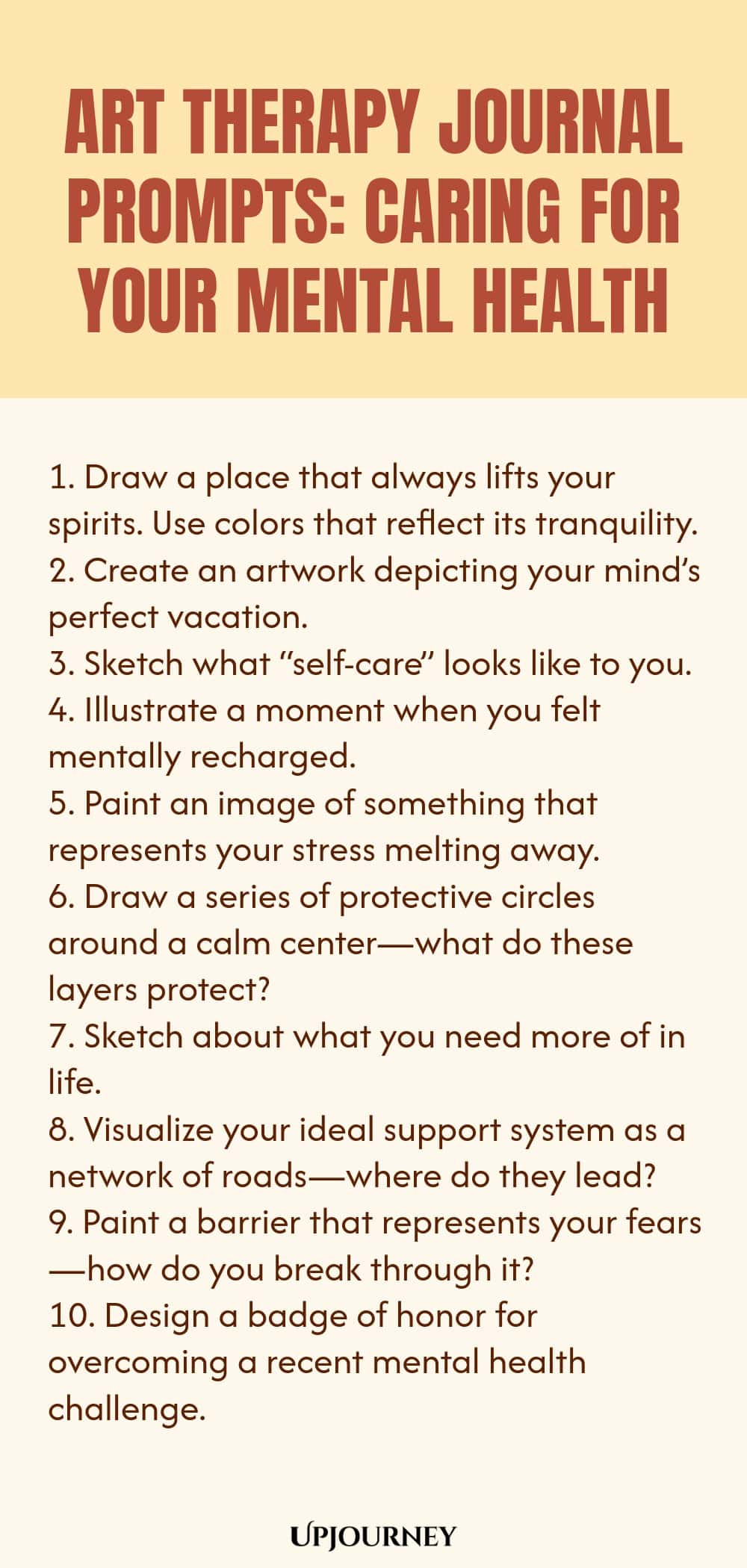 Art Therapy Journal Prompts: Caring for Your Mental Health: 1. Draw a place that always lifts your spirits. Use colors that reflect its tranquility.  2. Create an artwork depicting your mind’s perfect vacation.  3. Sketch what “self-care” looks like to you.  4. Illustrate a moment when you felt mentally recharged.  5. Paint an image of something that represents your stress melting away.  6. Draw a series of protective circles around a calm center—what do these layers protect?