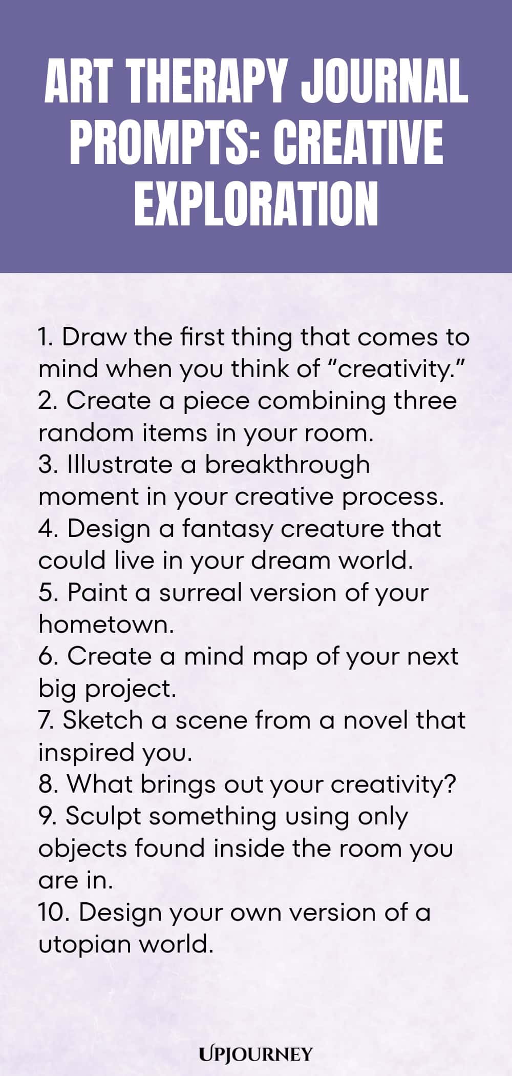 Art Therapy Journal Prompts: Creative Exploration: 1. Draw the first thing that comes to mind when you think of “creativity.”  2. Create a piece combining three random items in your room.  3. Illustrate a breakthrough moment in your creative process.  4. Design a fantasy creature that could live in your dream world.  5. Paint a surreal version of your hometown.  6. Create a mind map of your next big project.  7. Sketch a scene from a novel that inspired you.  8. What...