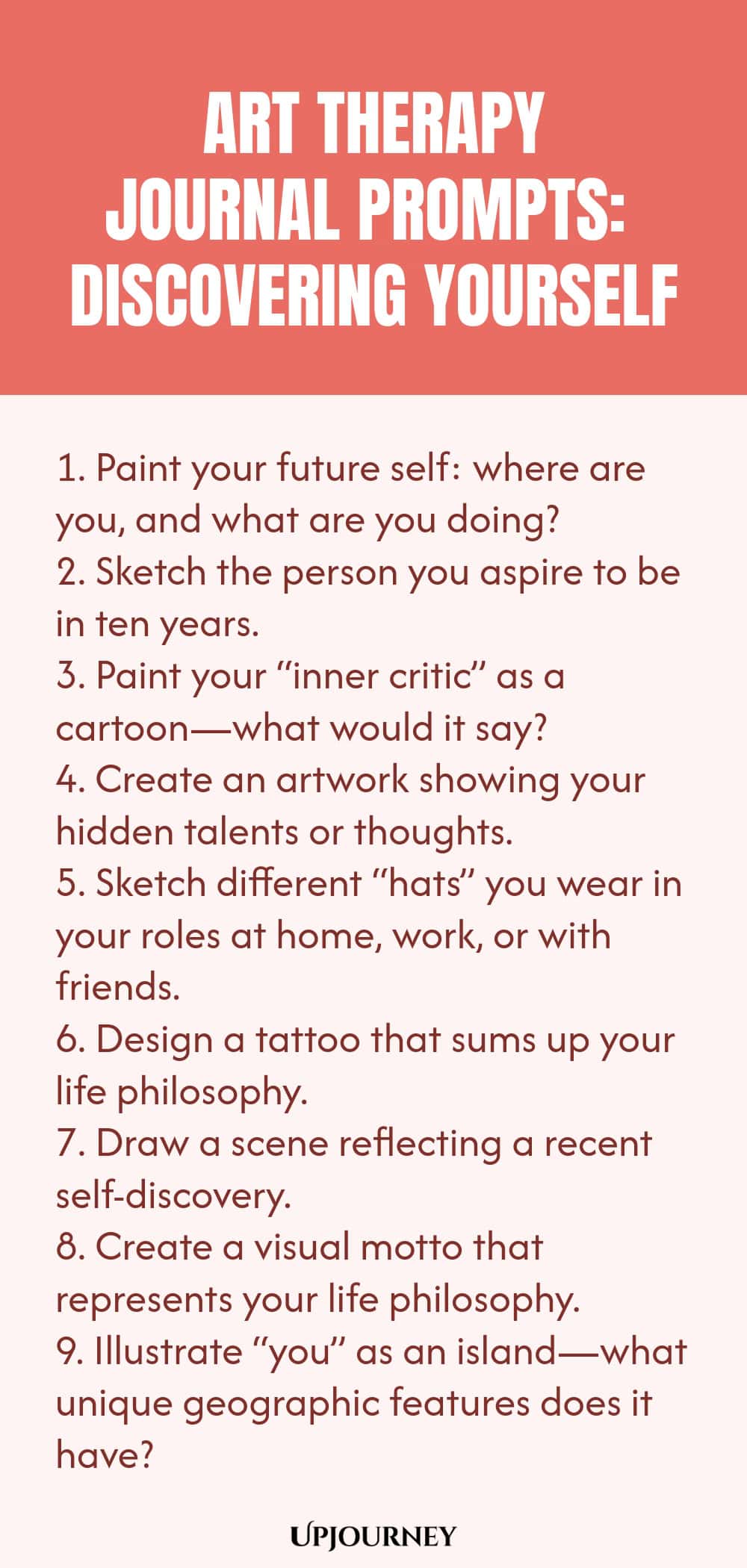 Art Therapy Journal Prompts: Discovering Yourself: 1. Paint your future self: where are you, and what are you doing?  2. Sketch the person you aspire to be in ten years.3. Paint your “inner critic” as a cartoon—what would it say?  4. Create an artwork showing your hidden talents or thoughts.  5. Sketch different “hats” you wear in your roles at home, work, or with friends.  6. Design a tattoo that sums up your life philosophy.  7. Draw a scene reflecting a recent self-discovery.